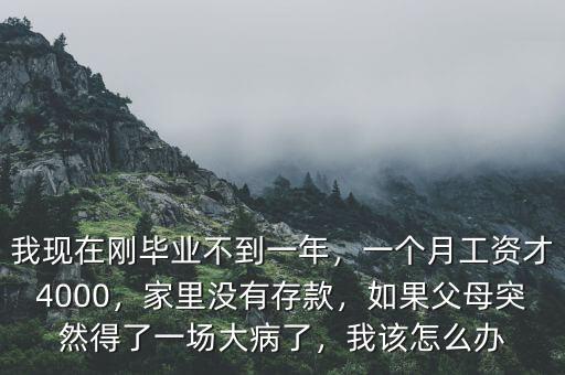 我現(xiàn)在剛畢業(yè)不到一年，一個月工資才4000，家里沒有存款，如果父母突然得了一場大病了，我該怎么辦