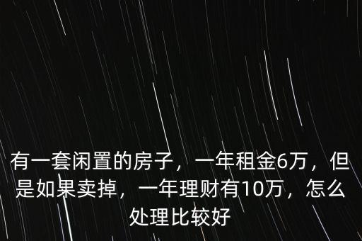 有一套閑置的房子，一年租金6萬(wàn)，但是如果賣(mài)掉，一年理財(cái)有10萬(wàn)，怎么處理比較好