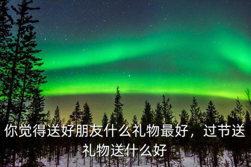 你覺(jué)得送好朋友什么禮物最好，過(guò)節(jié)送禮物送什么好