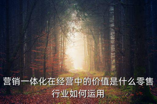 營(yíng)銷(xiāo)一體化在經(jīng)營(yíng)中的價(jià)值是什么零售行業(yè)如何運(yùn)用