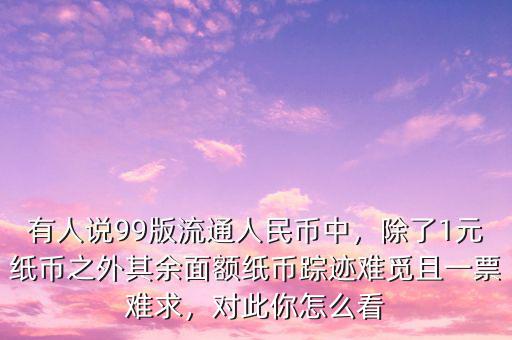 有人說99版流通人民幣中，除了1元紙幣之外其余面額紙幣蹤跡難覓且一票難求，對此你怎么看