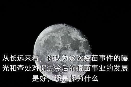 從長遠(yuǎn)來看，你認(rèn)為這次疫苗事件的曝光和查處對促進(jìn)今后的疫苗事業(yè)的發(fā)展是好，還是壞為什么