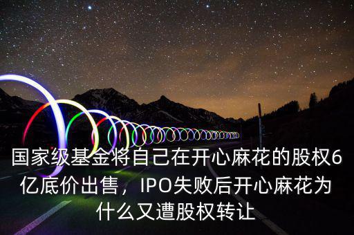 國家級基金將自己在開心麻花的股權(quán)6億底價出售，IPO失敗后開心麻花為什么又遭股權(quán)轉(zhuǎn)讓