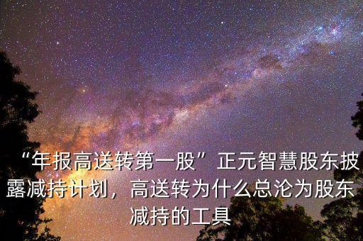 “年報(bào)高送轉(zhuǎn)第一股”正元智慧股東披露減持計(jì)劃，高送轉(zhuǎn)為什么總淪為股東減持的工具