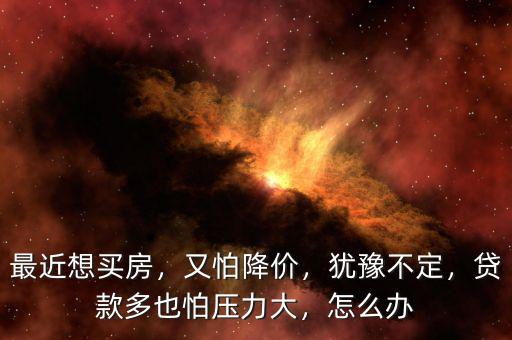 最近想買房，又怕降價(jià)，猶豫不定，貸款多也怕壓力大，怎么辦