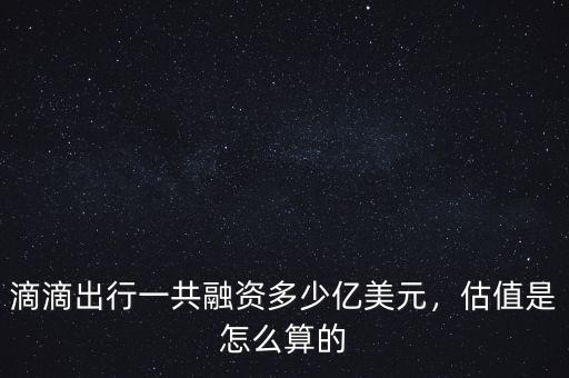 滴滴出行一共融資多少億美元，估值是怎么算的