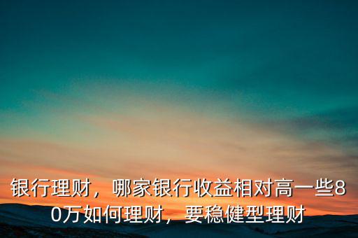 銀行理財(cái)，哪家銀行收益相對(duì)高一些80萬(wàn)如何理財(cái)，要穩(wěn)健型理財(cái)