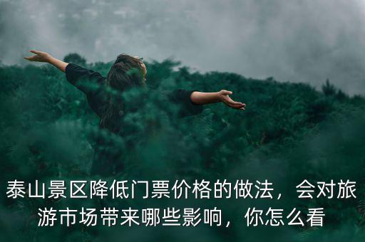 泰山景區(qū)降低門票價(jià)格的做法，會(huì)對(duì)旅游市場(chǎng)帶來(lái)哪些影響，你怎么看