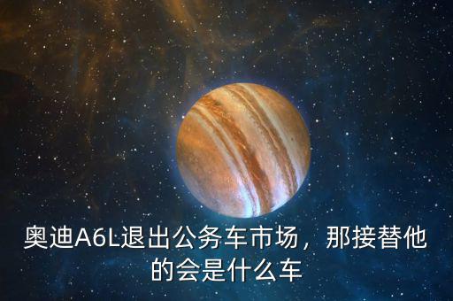 奧迪A6L退出公務(wù)車(chē)市場(chǎng)，那接替他的會(huì)是什么車(chē)