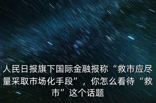 人民日報旗下國際金融報稱“救市應盡量采取市場化手段”，你怎么看待“救市”這個話題