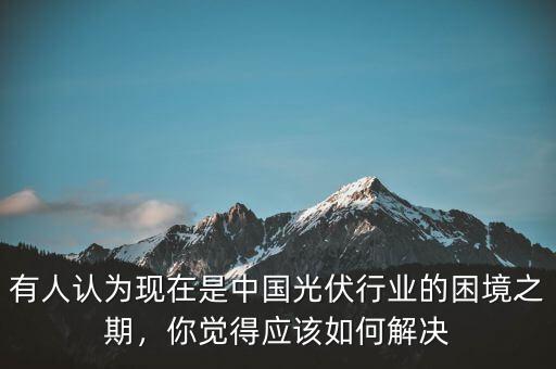 有人認(rèn)為現(xiàn)在是中國(guó)光伏行業(yè)的困境之期，你覺(jué)得應(yīng)該如何解決