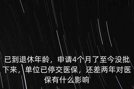 已到退休年齡，申請4個月了至今沒批下來，單位已停交醫(yī)保，還差兩年對醫(yī)保有什么影響