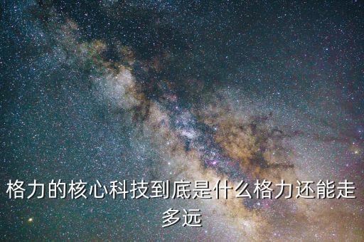 格力的核心能力是什么,格力的核心科技到底是什么