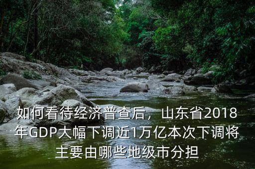 如何看待經(jīng)濟(jì)普查后，山東省2018年GDP大幅下調(diào)近1萬億本次下調(diào)將主要由哪些地級市分擔(dān)