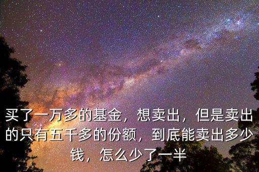 買了一萬多的基金，想賣出，但是賣出的只有五千多的份額，到底能賣出多少錢，怎么少了一半