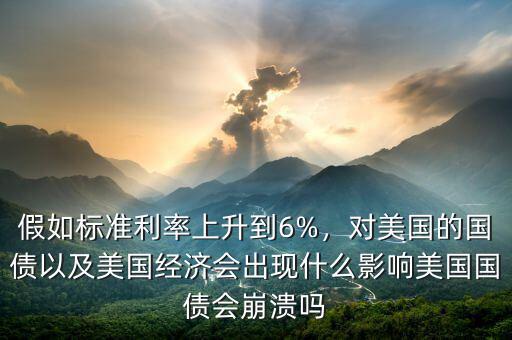 假如標(biāo)準(zhǔn)利率上升到6%，對(duì)美國的國債以及美國經(jīng)濟(jì)會(huì)出現(xiàn)什么影響美國國債會(huì)崩潰嗎