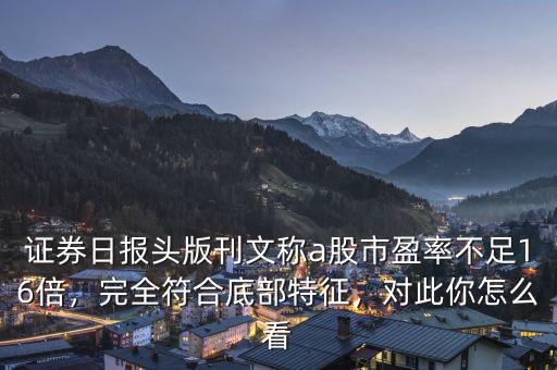 證券日?qǐng)?bào)頭版刊文稱a股市盈率不足16倍，完全符合底部特征，對(duì)此你怎么看