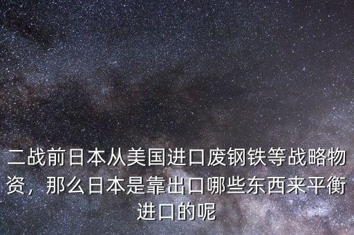 二戰(zhàn)前日本從美國進口廢鋼鐵等戰(zhàn)略物資，那么日本是靠出口哪些東西來平衡進口的呢