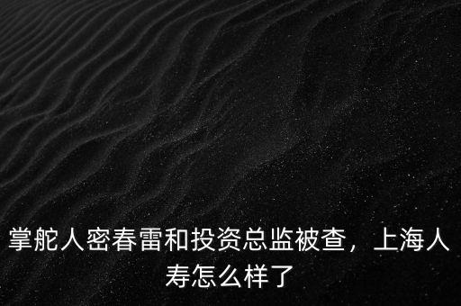 掌舵人密春雷和投資總監(jiān)被查，上海人壽怎么樣了