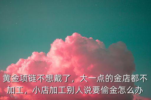黃金項鏈不想戴了，大一點的金店都不加工，小店加工別人說要偷金怎么辦