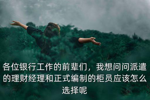 各位銀行工作的前輩們，我想問問派遣的理財(cái)經(jīng)理和正式編制的柜員應(yīng)該怎么選擇呢