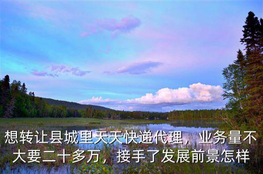 想轉(zhuǎn)讓縣城里天天快遞代理，業(yè)務(wù)量不大要二十多萬，接手了發(fā)展前景怎樣