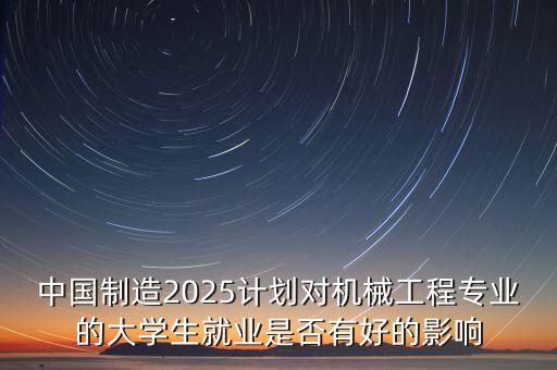 中國制造2025計劃對機(jī)械工程專業(yè)的大學(xué)生就業(yè)是否有好的影響