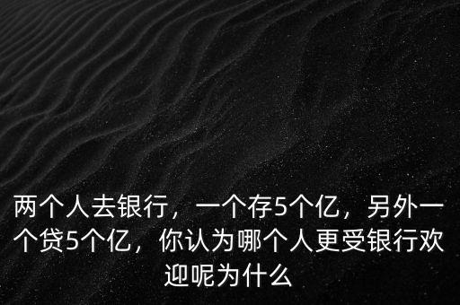 兩個(gè)人去銀行，一個(gè)存5個(gè)億，另外一個(gè)貸5個(gè)億，你認(rèn)為哪個(gè)人更受銀行歡迎呢為什么