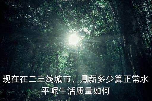 現(xiàn)在在二三線城市，月薪多少算正常水平呢生活質(zhì)量如何