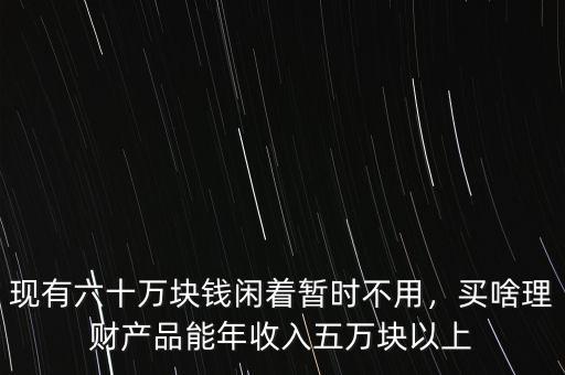 現(xiàn)有六十萬塊錢閑著暫時不用，買啥理財產(chǎn)品能年收入五萬塊以上