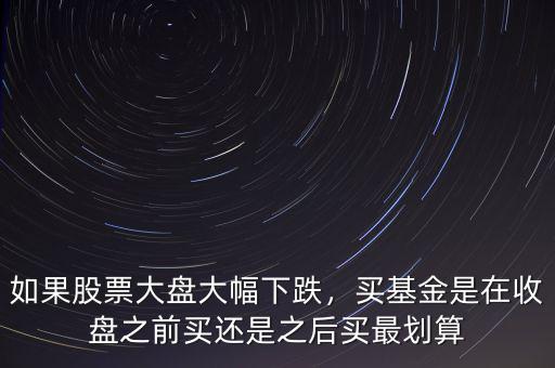 如果股票大盤大幅下跌，買基金是在收盤之前買還是之后買最劃算