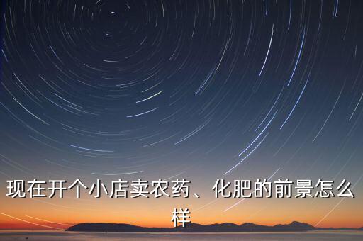 現(xiàn)在開個(gè)小店賣農(nóng)藥、化肥的前景怎么樣