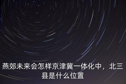 燕郊未來會怎樣京津冀一體化中，北三縣是什么位置