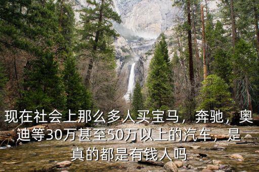 現(xiàn)在社會上那么多人買寶馬，奔馳，奧迪等30萬甚至50萬以上的汽車，是真的都是有錢人嗎
