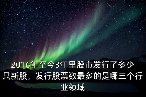 2016年至今3年里股市發(fā)行了多少只新股，發(fā)行股票數(shù)最多的是哪三個行業(yè)領域