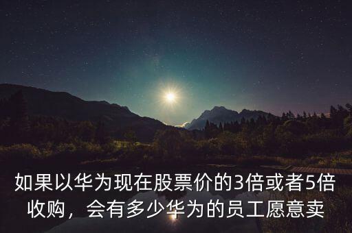 如果以華為現(xiàn)在股票價的3倍或者5倍收購，會有多少華為的員工愿意賣