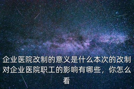 企業(yè)醫(yī)院改制的意義是什么本次的改制對企業(yè)醫(yī)院職工的影響有哪些，你怎么看