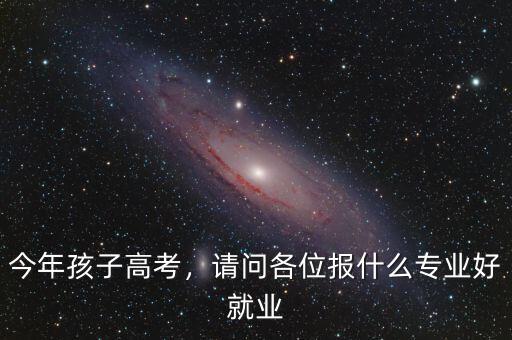 今年孩子高考，請(qǐng)問(wèn)各位報(bào)什么專業(yè)好就業(yè)