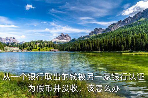 從一個(gè)銀行取出的錢被另一家銀行認(rèn)證為假幣并沒收，該怎么辦