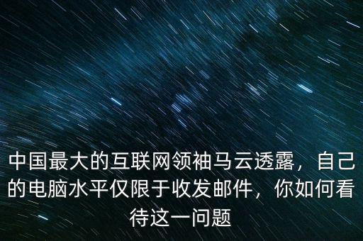中國(guó)最大的互聯(lián)網(wǎng)領(lǐng)袖馬云透露，自己的電腦水平僅限于收發(fā)郵件，你如何看待這一問(wèn)題