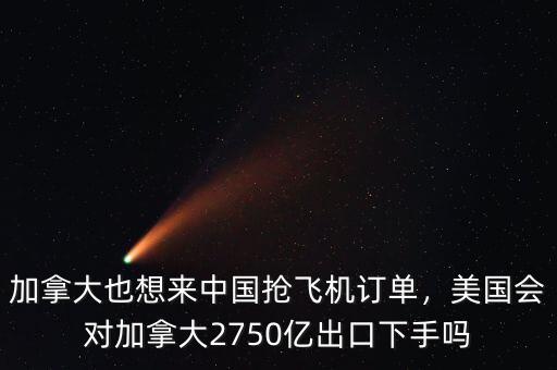 加拿大也想來中國搶飛機訂單，美國會對加拿大2750億出口下手嗎