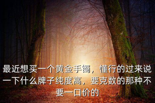 最近想買一個(gè)黃金手鐲，懂行的過來說一下什么牌子純度高，要克數(shù)的那種不要一口價(jià)的