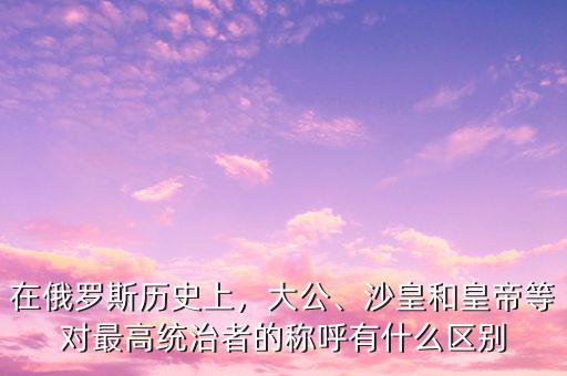 在俄羅斯歷史上，大公、沙皇和皇帝等對最高統(tǒng)治者的稱呼有什么區(qū)別