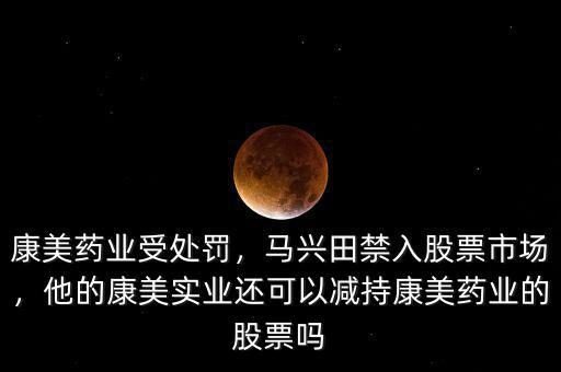 康美藥業(yè)受處罰，馬興田禁入股票市場，他的康美實業(yè)還可以減持康美藥業(yè)的股票嗎