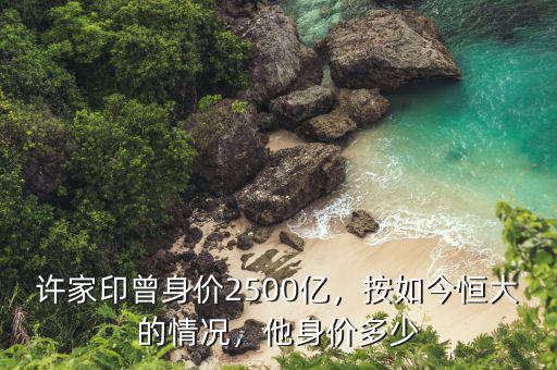 許家印曾身價2500億，按如今恒大的情況，他身價多少