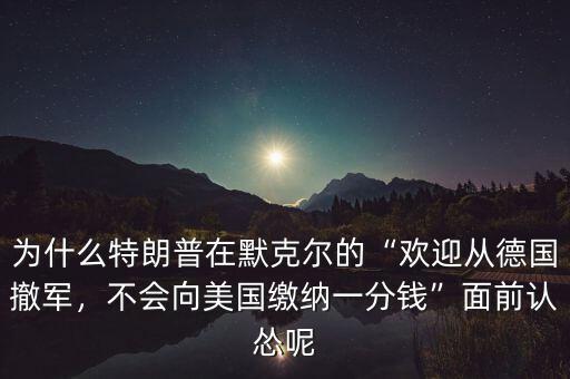 為什么特朗普在默克爾的“歡迎從德國(guó)撤軍，不會(huì)向美國(guó)繳納一分錢”面前認(rèn)慫呢