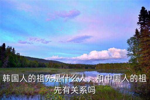 韓國人的祖先是什么人，和中國人的祖先有關系嗎