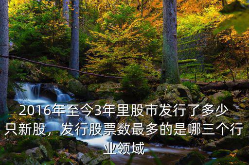 2016年至今3年里股市發(fā)行了多少只新股，發(fā)行股票數(shù)最多的是哪三個(gè)行業(yè)領(lǐng)域