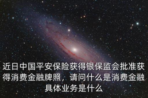 近日中國平安保險獲得銀保監(jiān)會批準獲得消費金融牌照，請問什么是消費金融具體業(yè)務(wù)是什么