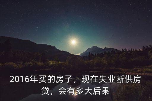 2016年買的房子，現(xiàn)在失業(yè)斷供房貸，會有多大后果